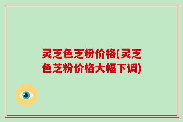 灵芝色芝粉价格(灵芝色芝粉价格大幅下调)-第1张图片-破壁灵芝孢子粉研究指南