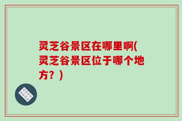 灵芝谷景区在哪里啊(灵芝谷景区位于哪个地方?)-第1张图片-破壁灵芝孢子粉研究指南 灵芝谷景区在哪里啊(灵芝谷景区位于哪个地方?)-第1张图片-破壁灵芝孢子粉研究指南