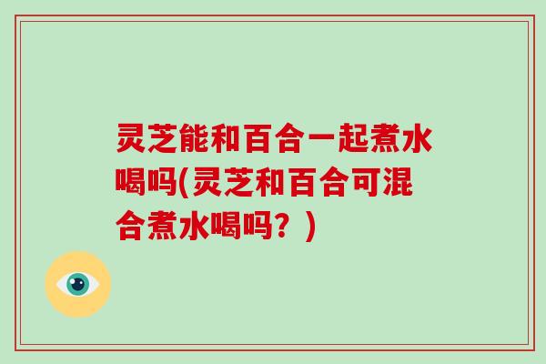 灵芝能和百合一起煮水喝吗(灵芝和百合可混合煮水喝吗?)-第1张图片-破壁灵芝孢子粉研究指南 灵芝能和百合一起煮水喝吗(灵芝和百合可混合煮水喝吗?)-第1张图片-破壁灵芝孢子粉研究指南