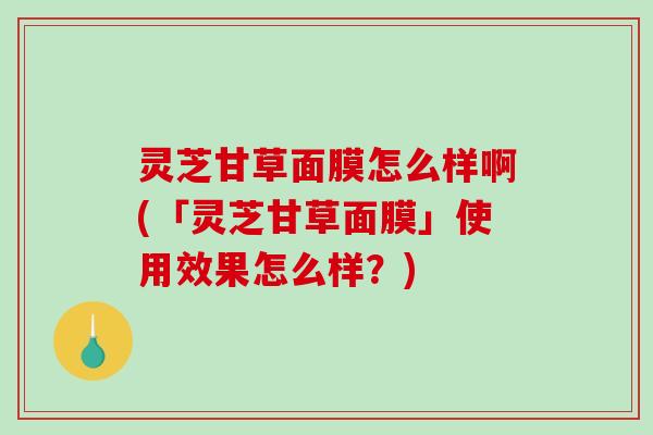 灵芝甘草面膜怎么样啊(「灵芝甘草面膜」使用效果怎么样？)-第1张图片-破壁灵芝孢子粉研究指南