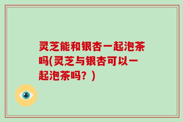灵芝能和银杏一起泡茶吗(灵芝与银杏可以一起泡茶吗？)-第1张图片-破壁灵芝孢子粉研究指南