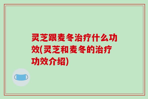 灵芝跟麦冬治疗什么功效(灵芝和麦冬的治疗功效介绍)-第1张图片-破壁灵芝孢子粉研究指南