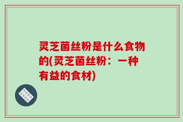 灵芝菌丝粉是什么食物的(灵芝菌丝粉：一种有益的食材)-第1张图片-破壁灵芝孢子粉研究指南