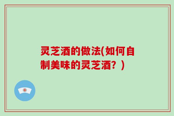 灵芝酒的做法(如何自制美味的灵芝酒?)-第1张图片-破壁灵芝孢子粉研究指南 灵芝酒的做法(如何自制美味的灵芝酒?)-第1张图片-破壁灵芝孢子粉研究指南