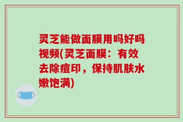 灵芝能做面膜用吗好吗视频(灵芝面膜：有效去除痘印，保持肌肤水嫩饱满)-第1张图片-破壁灵芝孢子粉研究指南
