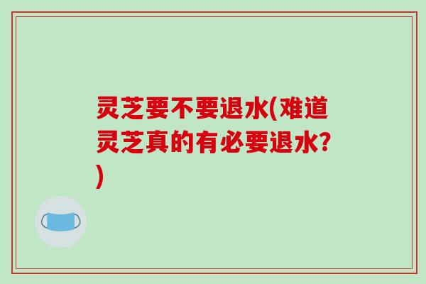 灵芝要不要退水(难道灵芝真的有必要退水?)-第1张图片-破壁灵芝孢子粉研究指南 灵芝要不要退水(难道灵芝真的有必要退水?)-第1张图片-破壁灵芝孢子粉研究指南