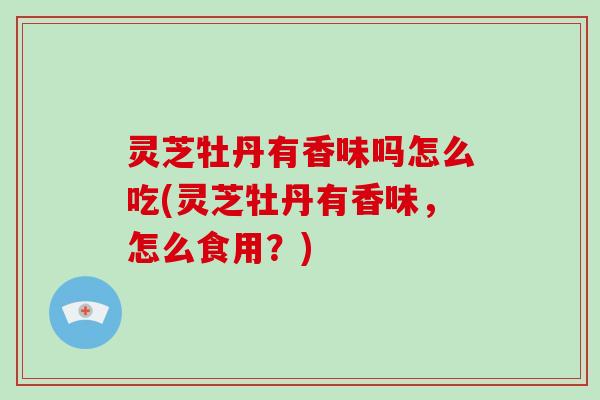 灵芝牡丹有香味吗怎么吃(灵芝牡丹有香味,怎么食用?)-第1张图片-破壁灵芝孢子粉研究指南 灵芝牡丹有香味吗怎么吃(灵芝牡丹有香味,怎么食用?)-第1张图片-破壁灵芝孢子粉研究指南