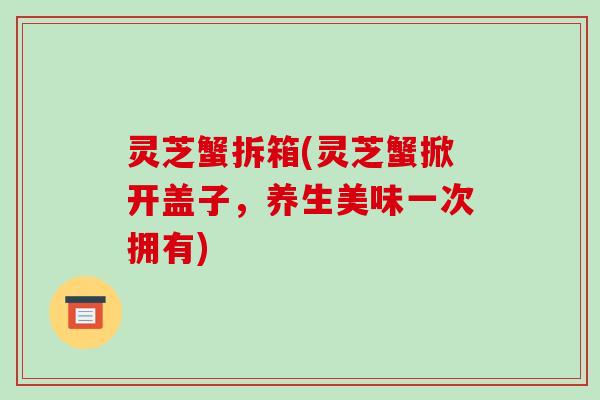灵芝蟹拆箱(灵芝蟹掀开盖子,养生美味一次拥有)-第1张图片-破壁灵芝孢子粉研究指南 灵芝蟹拆箱(灵芝蟹掀开盖子,养生美味一次拥有)-第1张图片-破壁灵芝孢子粉研究指南