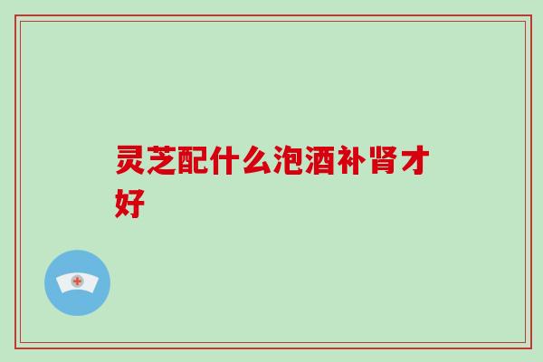 灵芝配什么泡酒补肾才好-第1张图片-破壁灵芝孢子粉研究指南 灵芝配什么泡酒补肾才好-第1张图片-破壁灵芝孢子粉研究指南