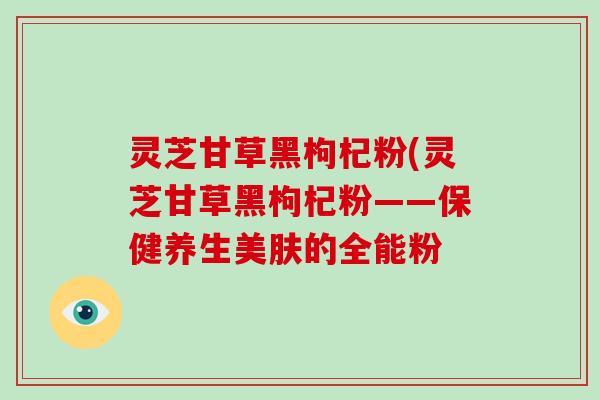 灵芝甘草黑枸杞粉(灵芝甘草黑枸杞粉——保健养生美肤的全能粉-第1张图片-破壁灵芝孢子粉研究指南 灵芝甘草黑枸杞粉(灵芝甘草黑枸杞粉——保健养生美肤的全能粉-第1张图片-破壁灵芝孢子粉研究指南