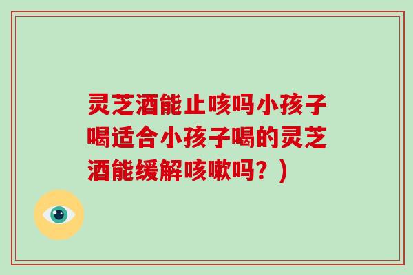 灵芝酒能止咳吗小孩子喝适合小孩子喝的灵芝酒能缓解咳嗽吗?)-第1张图片-破壁灵芝孢子粉研究指南 灵芝酒能止咳吗小孩子喝适合小孩子喝的灵芝酒能缓解咳嗽吗?)-第1张图片-破壁灵芝孢子粉研究指南