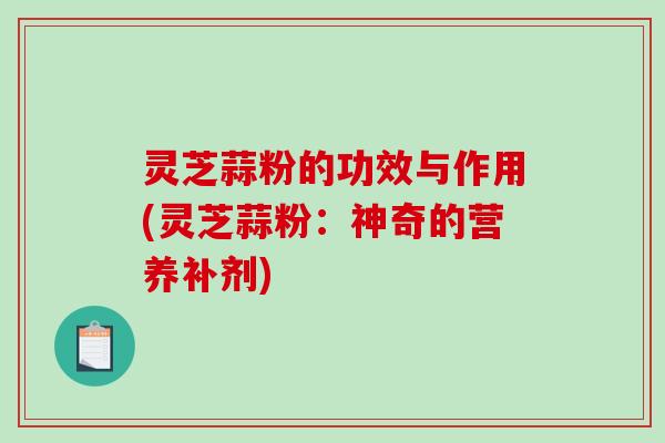 灵芝蒜粉的功效与作用(灵芝蒜粉:神奇的营养补剂)-第1张图片-破壁灵芝孢子粉研究指南 灵芝蒜粉的功效与作用(灵芝蒜粉:神奇的营养补剂)-第1张图片-破壁灵芝孢子粉研究指南