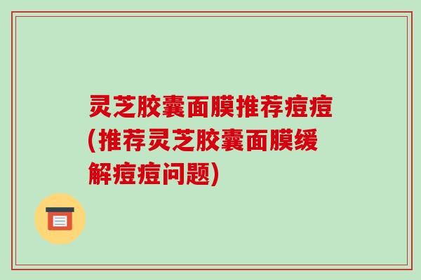 灵芝胶囊面膜推荐痘痘(推荐灵芝胶囊面膜缓解痘痘问题)-第1张图片-破壁灵芝孢子粉研究指南 灵芝胶囊面膜推荐痘痘(推荐灵芝胶囊面膜缓解痘痘问题)-第1张图片-破壁灵芝孢子粉研究指南