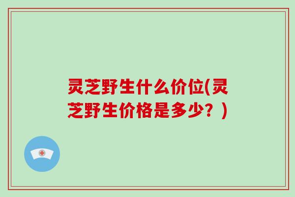 灵芝野生什么价位(灵芝野生价格是多少？)-第1张图片-破壁灵芝孢子粉研究指南
