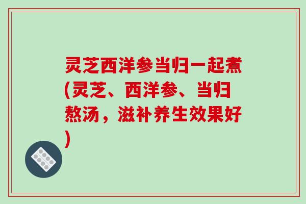 灵芝西洋参当归一起煮(灵芝、西洋参、当归熬汤,滋补养生效果好)-第1张图片-破壁灵芝孢子粉研究指南 灵芝西洋参当归一起煮(灵芝、西洋参、当归熬汤,滋补养生效果好)-第1张图片-破壁灵芝孢子粉研究指南