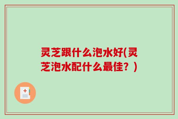灵芝跟什么泡水好(灵芝泡水配什么最佳？)-第1张图片-破壁灵芝孢子粉研究指南
