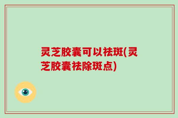 灵芝胶囊可以祛斑(灵芝胶囊祛除斑点)-第1张图片-破壁灵芝孢子粉研究指南