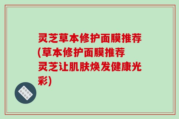 灵芝草本修护面膜推荐(草本修护面膜推荐 灵芝让肌肤焕发健康光彩)-第1张图片-破壁灵芝孢子粉研究指南 灵芝草本修护面膜推荐(草本修护面膜推荐 灵芝让肌肤焕发健康光彩)-第1张图片-破壁灵芝孢子粉研究指南