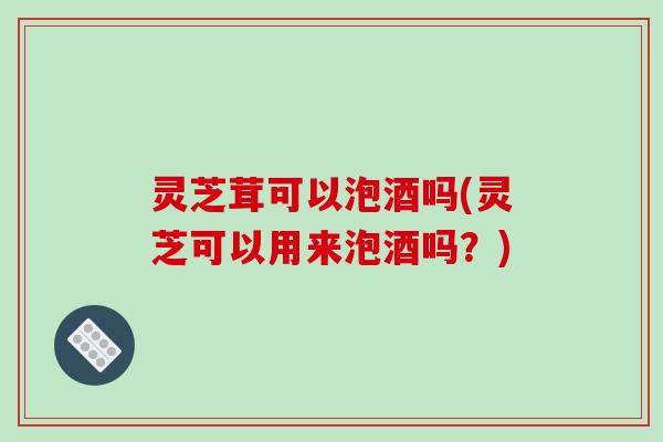 灵芝茸可以泡酒吗(灵芝可以用来泡酒吗?)-第1张图片-破壁灵芝孢子粉研究指南 灵芝茸可以泡酒吗(灵芝可以用来泡酒吗?)-第1张图片-破壁灵芝孢子粉研究指南