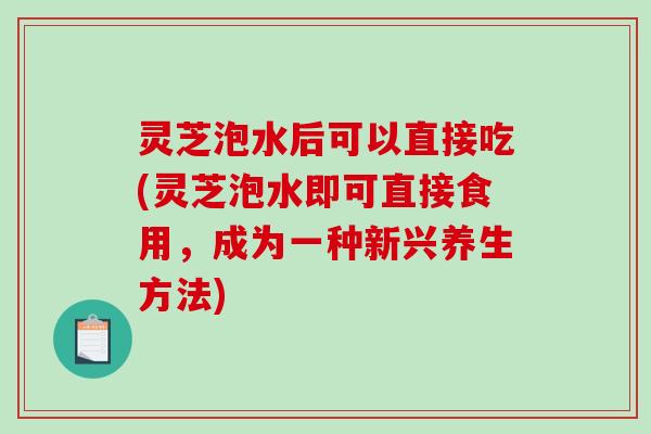 灵芝泡水后可以直接吃(灵芝泡水即可直接食用，成为一种新兴养生方法)-第1张图片-破壁灵芝孢子粉研究指南