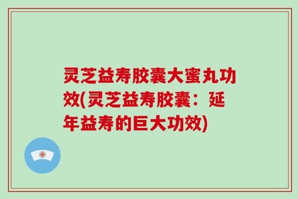 灵芝益寿胶囊大蜜丸功效(灵芝益寿胶囊：延年益寿的巨大功效)-第1张图片-破壁灵芝孢子粉研究指南