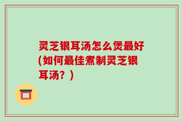 灵芝银耳汤怎么煲最好(如何最佳煮制灵芝银耳汤？)-第1张图片-破壁灵芝孢子粉研究指南