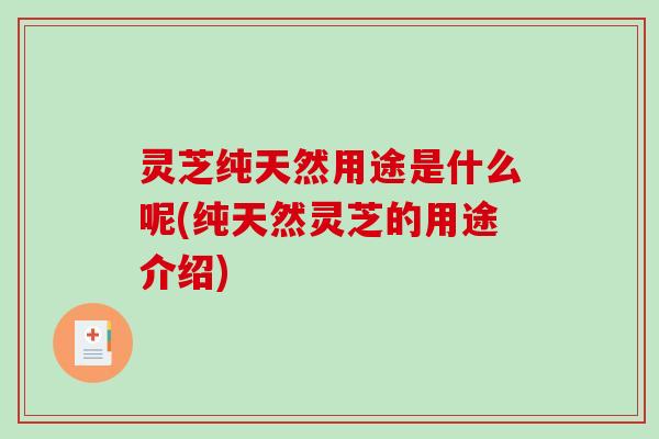 灵芝纯天然用途是什么呢(纯天然灵芝的用途介绍)-第1张图片-破壁灵芝孢子粉研究指南