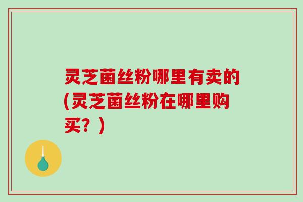 灵芝菌丝粉哪里有卖的(灵芝菌丝粉在哪里购买？)-第1张图片-破壁灵芝孢子粉研究指南