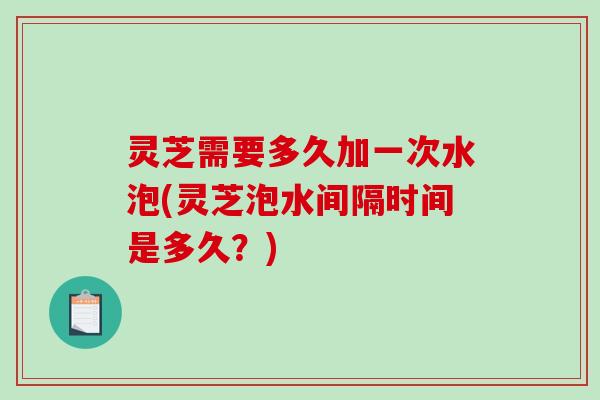 灵芝需要多久加一次水泡(灵芝泡水间隔时间是多久？)-第1张图片-破壁灵芝孢子粉研究指南