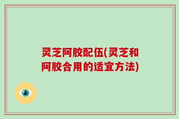 灵芝阿胶配伍(灵芝和阿胶合用的适宜方法)-第1张图片-破壁灵芝孢子粉研究指南