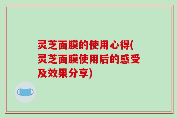 灵芝面膜的使用心得(灵芝面膜使用后的感受及效果分享)-第1张图片-破壁灵芝孢子粉研究指南 灵芝面膜的使用心得(灵芝面膜使用后的感受及效果分享)-第1张图片-破壁灵芝孢子粉研究指南