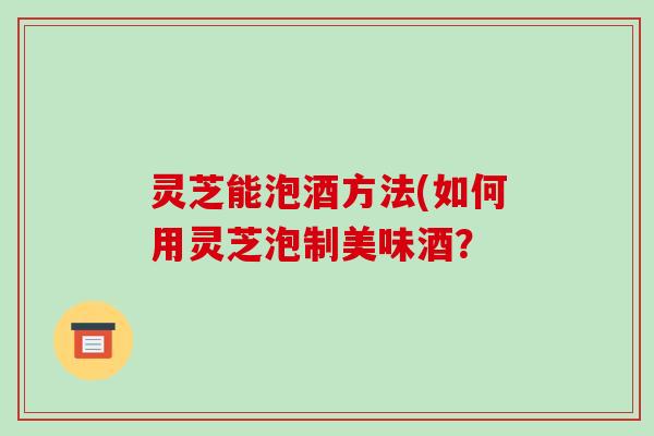 灵芝能泡酒方法(如何用灵芝泡制美味酒?-第1张图片-破壁灵芝孢子粉研究指南 灵芝能泡酒方法(如何用灵芝泡制美味酒?-第1张图片-破壁灵芝孢子粉研究指南