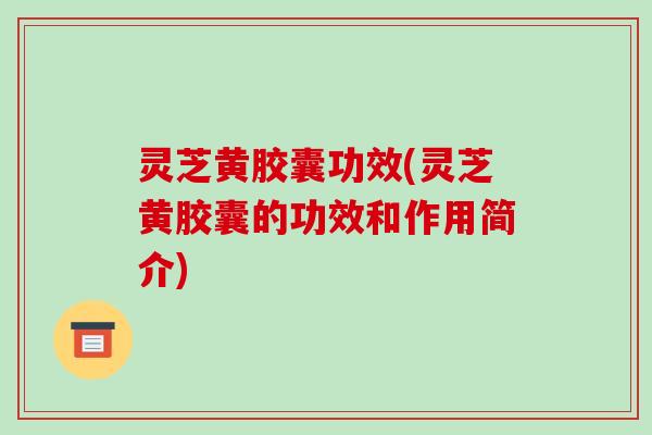 灵芝黄胶囊功效(灵芝黄胶囊的功效和作用简介)-第1张图片-破壁灵芝孢子粉研究指南 灵芝黄胶囊功效(灵芝黄胶囊的功效和作用简介)-第1张图片-破壁灵芝孢子粉研究指南