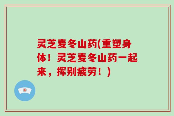 灵芝麦冬山药(重塑身体!灵芝麦冬山药一起来,挥别疲劳!)-第1张图片-破壁灵芝孢子粉研究指南 灵芝麦冬山药(重塑身体!灵芝麦冬山药一起来,挥别疲劳!)-第1张图片-破壁灵芝孢子粉研究指南