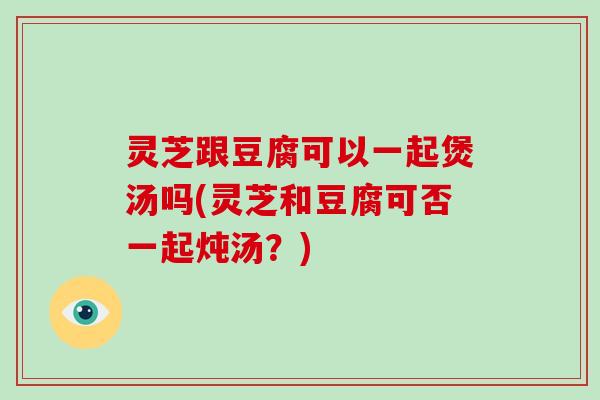灵芝跟豆腐可以一起煲汤吗(灵芝和豆腐可否一起炖汤？)-第1张图片-破壁灵芝孢子粉研究指南