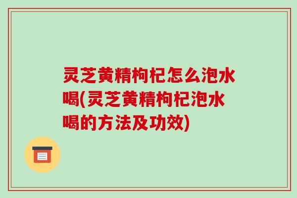 灵芝黄精枸杞怎么泡水喝(灵芝黄精枸杞泡水喝的方法及功效)-第1张图片-破壁灵芝孢子粉研究指南