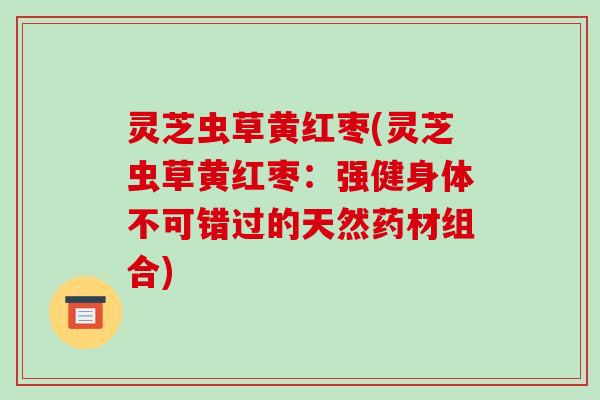 灵芝虫草黄红枣(灵芝虫草黄红枣：强健身体不可错过的天然药材组合)-第1张图片-破壁灵芝孢子粉研究指南