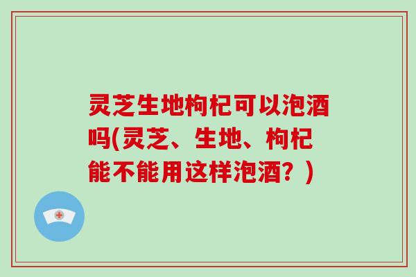 灵芝生地枸杞可以泡酒吗(灵芝、生地、枸杞能不能用这样泡酒?)-第1张图片-破壁灵芝孢子粉研究指南 灵芝生地枸杞可以泡酒吗(灵芝、生地、枸杞能不能用这样泡酒?)-第1张图片-破壁灵芝孢子粉研究指南