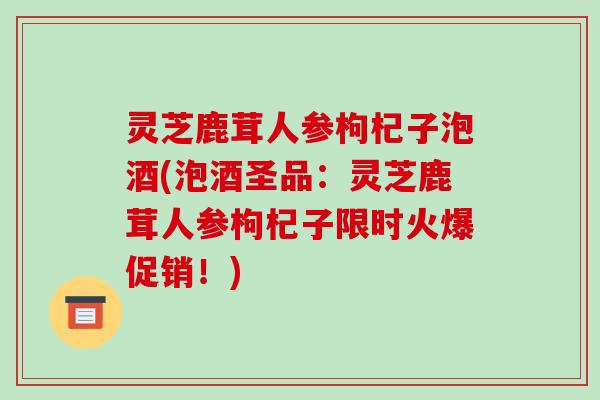 灵芝鹿茸人参枸杞子泡酒(泡酒圣品：灵芝鹿茸人参枸杞子限时火爆促销！)-第1张图片-破壁灵芝孢子粉研究指南
