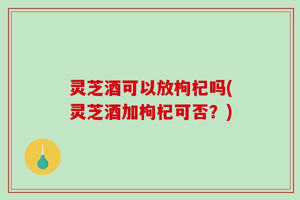 灵芝酒可以放枸杞吗(灵芝酒加枸杞可否?)-第1张图片-破壁灵芝孢子粉研究指南 灵芝酒可以放枸杞吗(灵芝酒加枸杞可否?)-第1张图片-破壁灵芝孢子粉研究指南
