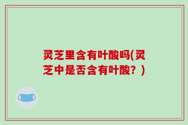 灵芝里含有叶酸吗(灵芝中是否含有叶酸?)-第1张图片-破壁灵芝孢子粉研究指南 灵芝里含有叶酸吗(灵芝中是否含有叶酸?)-第1张图片-破壁灵芝孢子粉研究指南