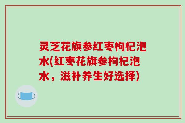 灵芝花旗参红枣枸杞泡水(红枣花旗参枸杞泡水，滋补养生好选择)-第1张图片-破壁灵芝孢子粉研究指南