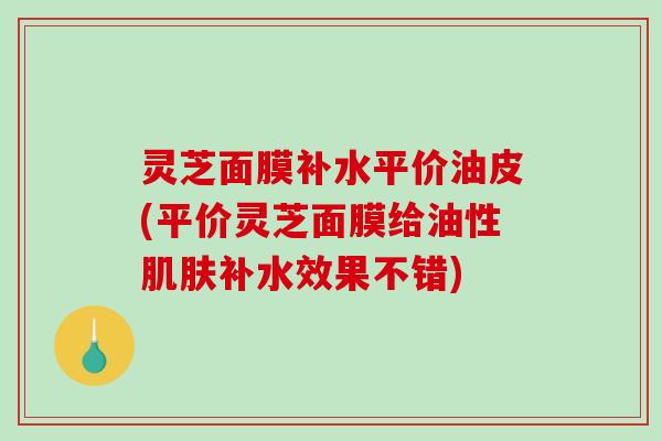 灵芝面膜补水平价油皮(平价灵芝面膜给油性肌肤补水效果不错)-第1张图片-破壁灵芝孢子粉研究指南 灵芝面膜补水平价油皮(平价灵芝面膜给油性肌肤补水效果不错)-第1张图片-破壁灵芝孢子粉研究指南