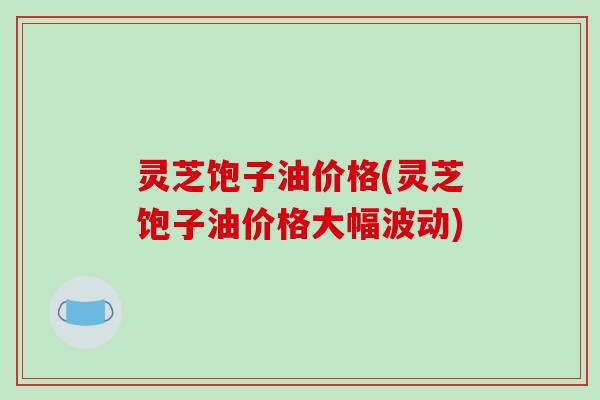 灵芝饱子油价格(灵芝饱子油价格大幅波动)-第1张图片-破壁灵芝孢子粉研究指南 灵芝饱子油价格(灵芝饱子油价格大幅波动)-第1张图片-破壁灵芝孢子粉研究指南