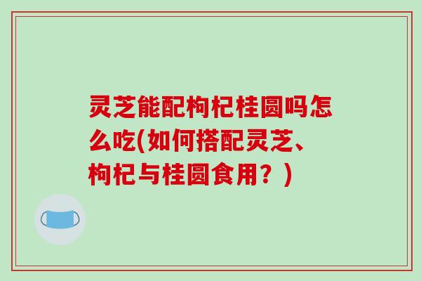 灵芝能配枸杞桂圆吗怎么吃(如何搭配灵芝、枸杞与桂圆食用？)-第1张图片-破壁灵芝孢子粉研究指南