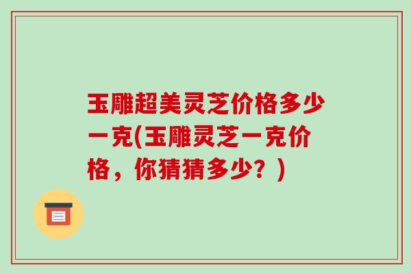 玉雕超美灵芝价格多少一克(玉雕灵芝一克价格，你猜猜多少？)-第1张图片-破壁灵芝孢子粉研究指南