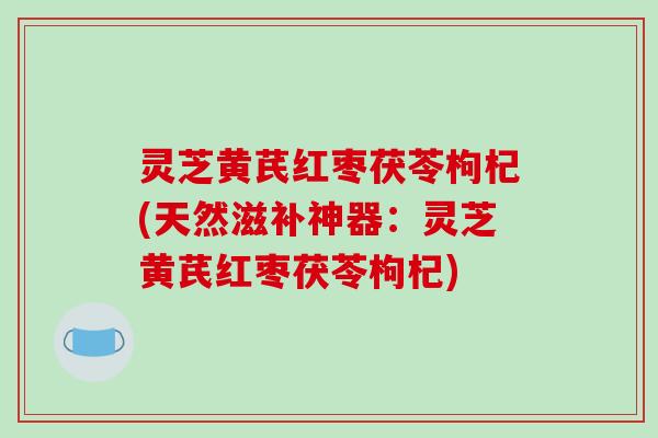 灵芝黄芪红枣茯苓枸杞(天然滋补神器:灵芝黄芪红枣茯苓枸杞)-第1张图片-破壁灵芝孢子粉研究指南 灵芝黄芪红枣茯苓枸杞(天然滋补神器:灵芝黄芪红枣茯苓枸杞)-第1张图片-破壁灵芝孢子粉研究指南