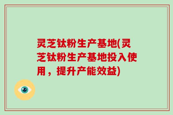 灵芝钛粉生产基地(灵芝钛粉生产基地投入使用,提升产能效益)-第1张图片-破壁灵芝孢子粉研究指南 灵芝钛粉生产基地(灵芝钛粉生产基地投入使用,提升产能效益)-第1张图片-破壁灵芝孢子粉研究指南