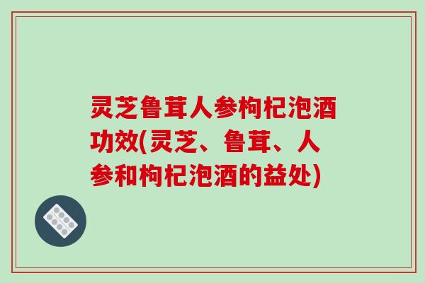 灵芝鲁茸人参枸杞泡酒功效(灵芝、鲁茸、人参和枸杞泡酒的益处)-第1张图片-破壁灵芝孢子粉研究指南 灵芝鲁茸人参枸杞泡酒功效(灵芝、鲁茸、人参和枸杞泡酒的益处)-第1张图片-破壁灵芝孢子粉研究指南