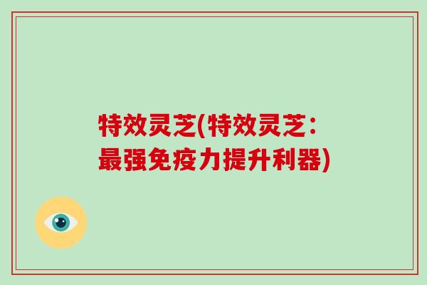 特效灵芝(特效灵芝：最强免疫力提升利器)-第1张图片-破壁灵芝孢子粉研究指南